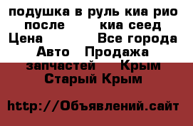 подушка в руль киа рио 3 после 2015. киа сеед › Цена ­ 8 000 - Все города Авто » Продажа запчастей   . Крым,Старый Крым